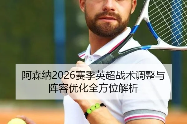 阿森纳2026赛季英超战术调整与阵容优化全方位解析