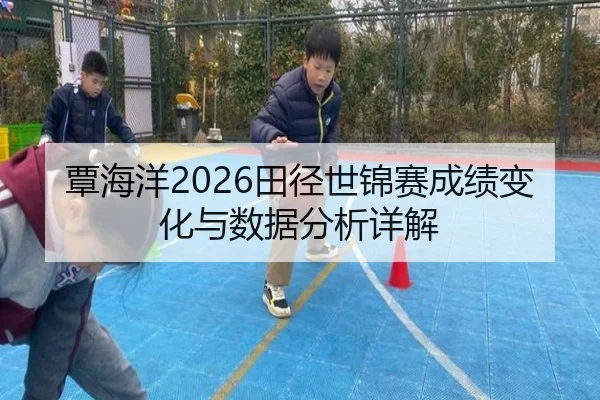 覃海洋2026田径世锦赛成绩变化与数据分析详解