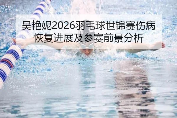 吴艳妮2026羽毛球世锦赛伤病恢复进展及参赛前景分析